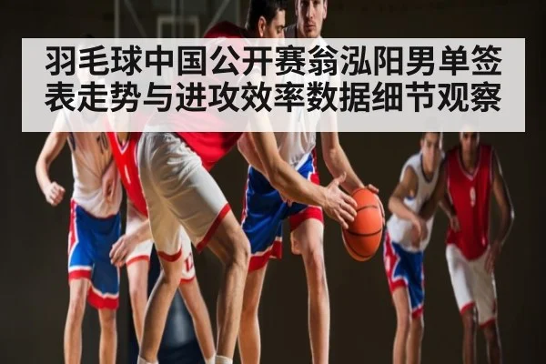 羽毛球中国公开赛翁泓阳男单签表走势与进攻效率数据细节观察