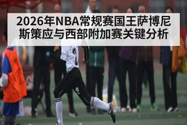 2026年NBA常规赛国王萨博尼斯策应与西部附加赛关键分析