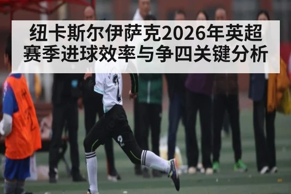 纽卡斯尔伊萨克2026年英超赛季进球效率与争四关键分析