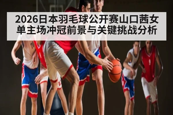 2026日本羽毛球公开赛山口茜女单主场冲冠前景与关键挑战分析